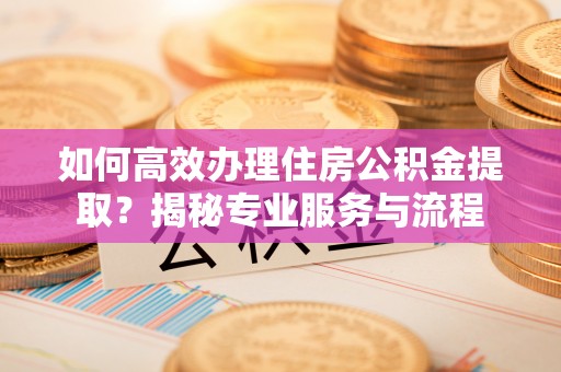 阳春如何高效办理住房公积金提取？揭秘专业服务与流程