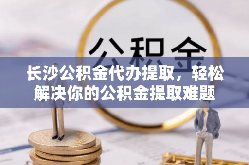 阳春长沙公积金代办提取，轻松解决你的公积金提取难题