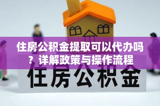 阳春住房公积金提取可以代办吗？详解政策与操作流程