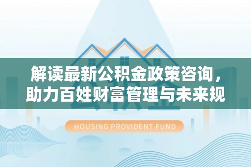 阳春解读最新公积金政策咨询，助力百姓财富管理与未来规划