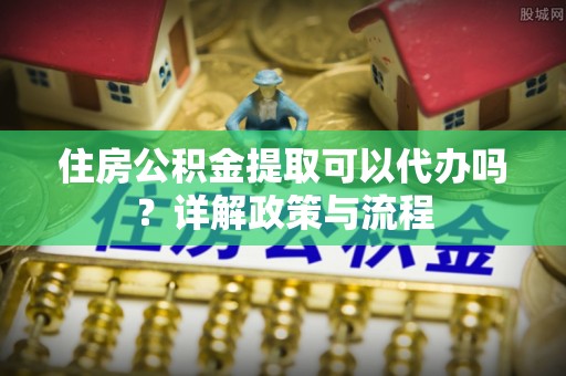 阳春住房公积金提取可以代办吗？详解政策与流程