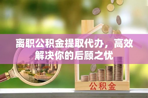 阳春离职公积金提取代办，高效解决你的后顾之忧