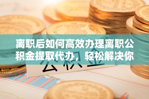 阳春离职后如何高效办理离职公积金提取代办，轻松解决你的后顾之忧
