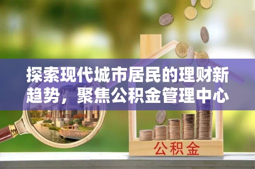 阳春探索现代城市居民的理财新趋势，聚焦公积金管理中心的服务创新