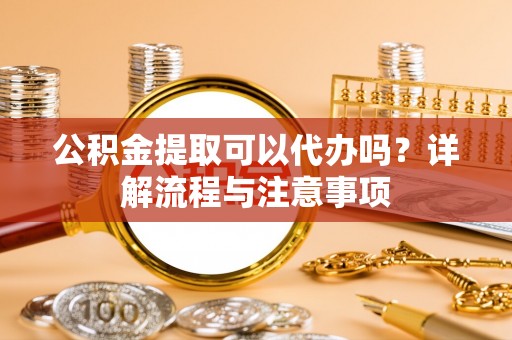 阳春公积金提取可以代办吗？详解流程与注意事项