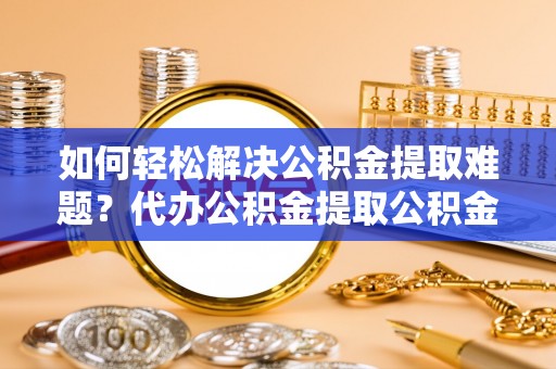 阳春如何轻松解决公积金提取难题？代办公积金提取公积金服务详解