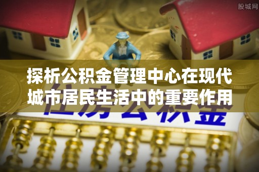 阳春探析公积金管理中心在现代城市居民生活中的重要作用