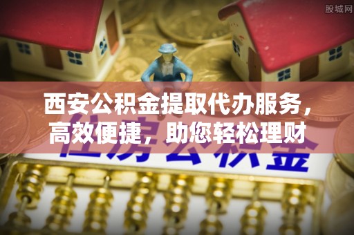 阳春西安公积金提取代办服务，高效便捷，助您轻松理财