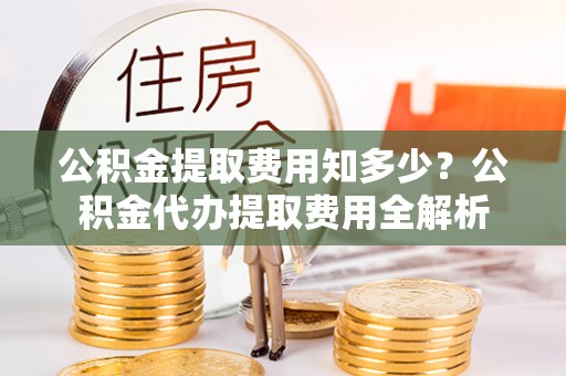阳春公积金提取费用知多少？公积金代办提取费用全解析