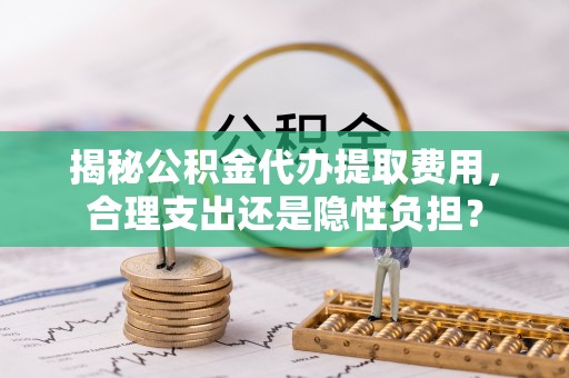 阳春揭秘公积金代办提取费用，合理支出还是隐性负担？