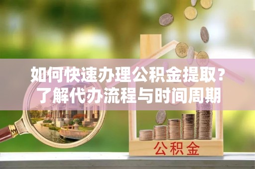 阳春如何快速办理公积金提取？了解代办流程与时间周期