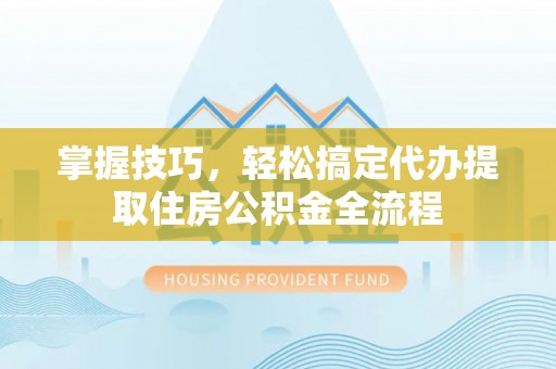 阳春掌握技巧，轻松搞定代办提取住房公积金全流程