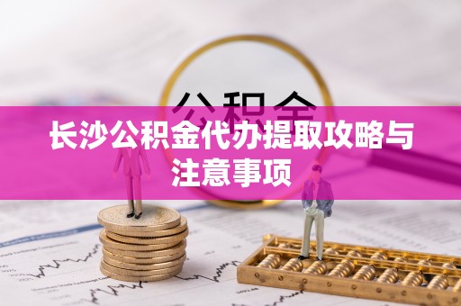 阳春长沙公积金代办提取攻略与注意事项