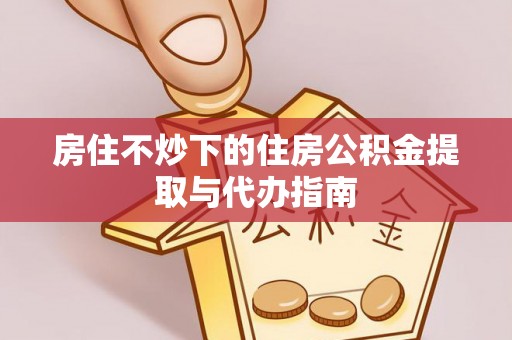 阳春房住不炒下的住房公积金提取与代办指南