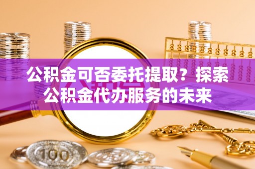 阳春公积金可否委托提取？探索公积金代办服务的未来