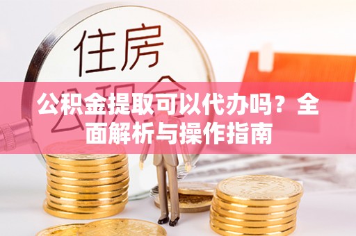 阳春公积金提取可以代办吗？全面解析与操作指南