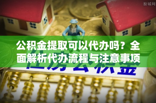 阳春公积金提取可以代办吗？全面解析代办流程与注意事项